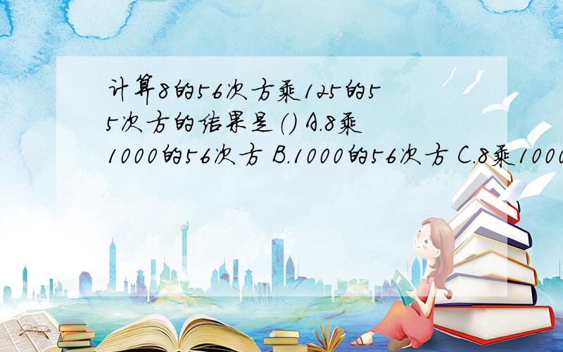 计算8的56次方乘125的55次方的结果是（） A.8乘1000的56次方 B.1000的56次方 C.8乘1000的55次方 D.（8乘1000）的56次方