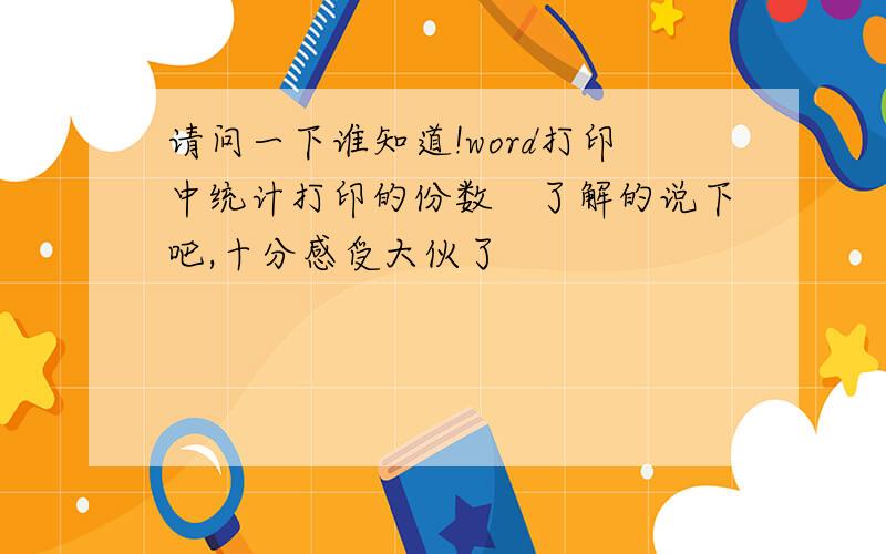 请问一下谁知道!word打印中统计打印的份数　了解的说下吧,十分感受大伙了