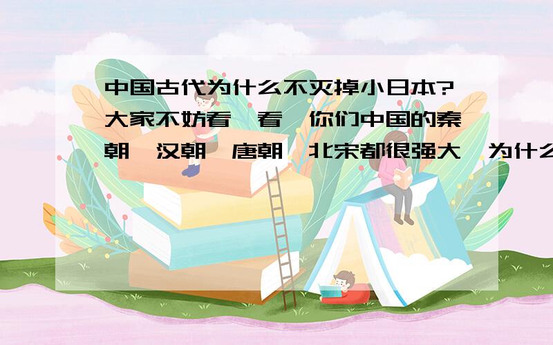 中国古代为什么不灭掉小日本?大家不妨看一看,你们中国的秦朝、汉朝、唐朝、北宋都很强大,为什么不想去灭日本.秦朝、汉朝、唐朝不断开疆拓土，为什么就不想要这块地方。不过元朝就不