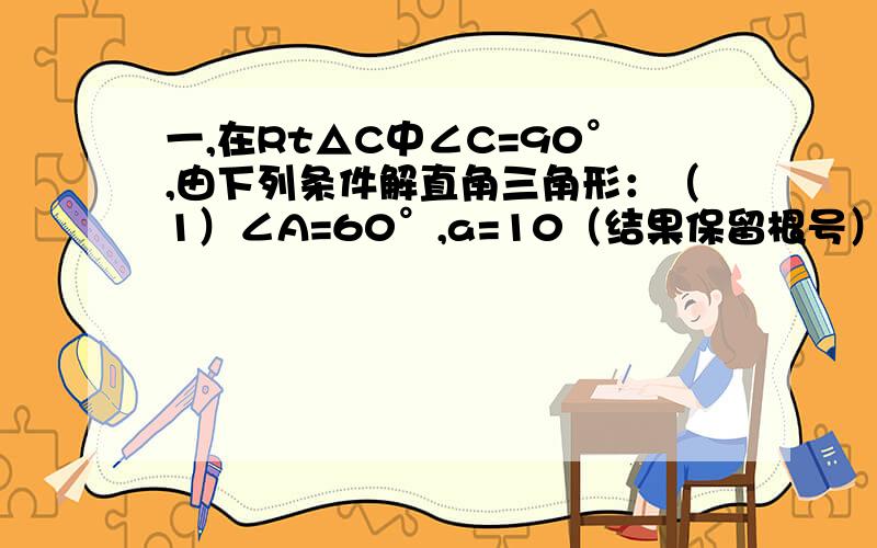 一,在Rt△C中∠C=90°,由下列条件解直角三角形：（1）∠A=60°,a=10（结果保留根号）（2）∠B=43°21'c=27.01 二,在Rt△ABC中∠C=90°,有下列条件解直角三角形：（1）b=4.32,c=6.18（2）a=7.096,b=12.16,三,△AB