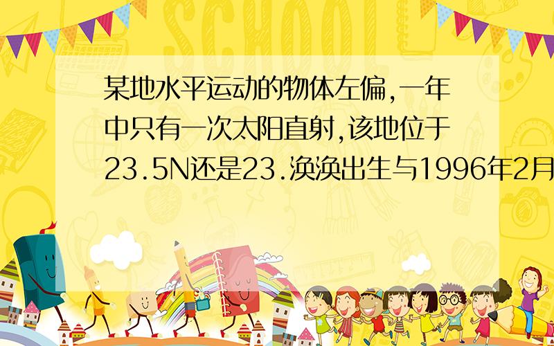 某地水平运动的物体左偏,一年中只有一次太阳直射,该地位于23.5N还是23.涣涣出生与1996年2月29日,截止2004年3月,他共度过几个生日?(1996年要算进吗?)