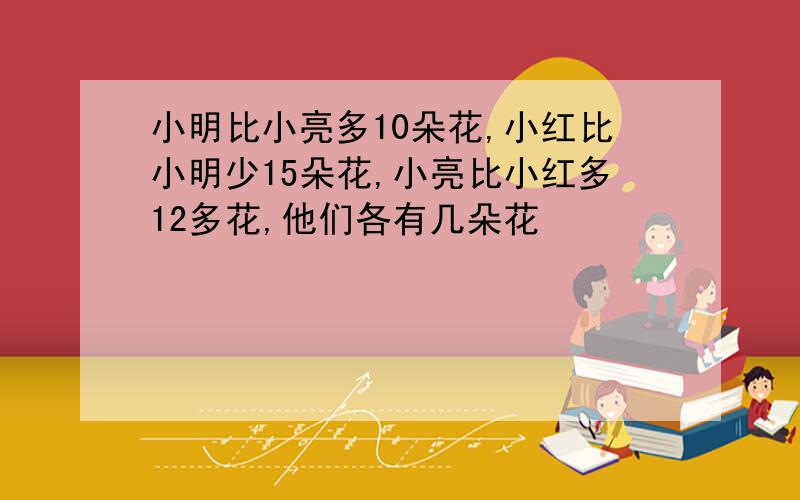 小明比小亮多10朵花,小红比小明少15朵花,小亮比小红多12多花,他们各有几朵花