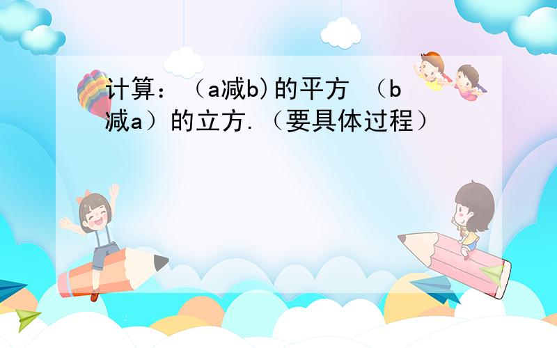 计算：（a减b)的平方 （b减a）的立方.（要具体过程）