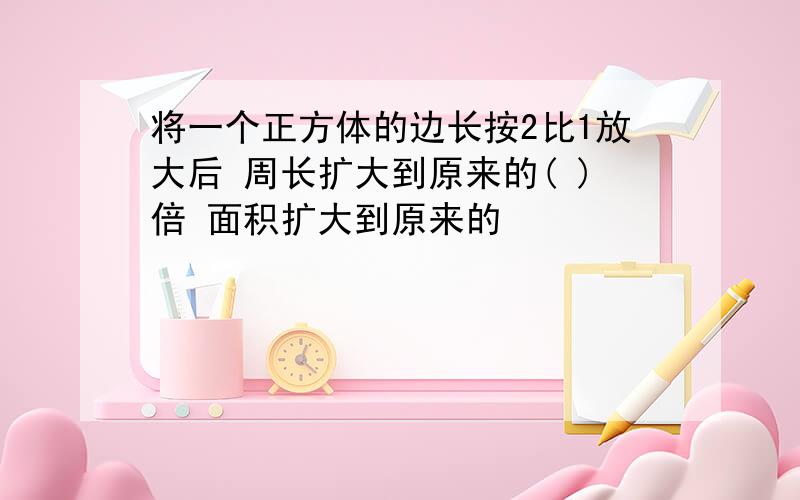 将一个正方体的边长按2比1放大后 周长扩大到原来的( )倍 面积扩大到原来的