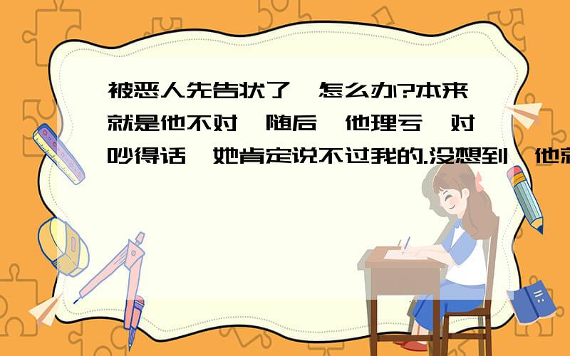 被恶人先告状了,怎么办?本来就是他不对,随后,他理亏,对吵得话,她肯定说不过我的.没想到,他就到处跟人家说我坏话.我就觉得奇怪了,怎么别人都用一种讨厌的眼神看我.而且还会帮他说话.我