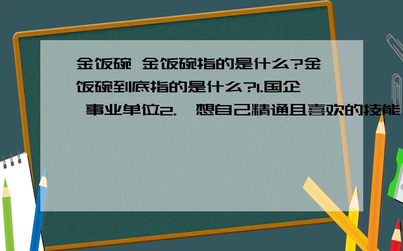 金饭碗 金饭碗指的是什么?金饭碗到底指的是什么?1.国企 事业单位2.一想自己精通且喜欢的技能（那技能已经到了最高级别）