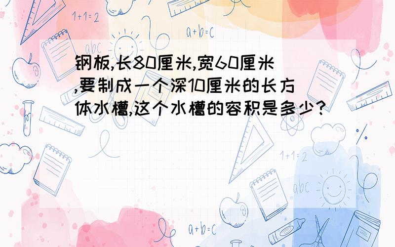 钢板,长80厘米,宽60厘米,要制成一个深10厘米的长方体水槽,这个水槽的容积是多少?