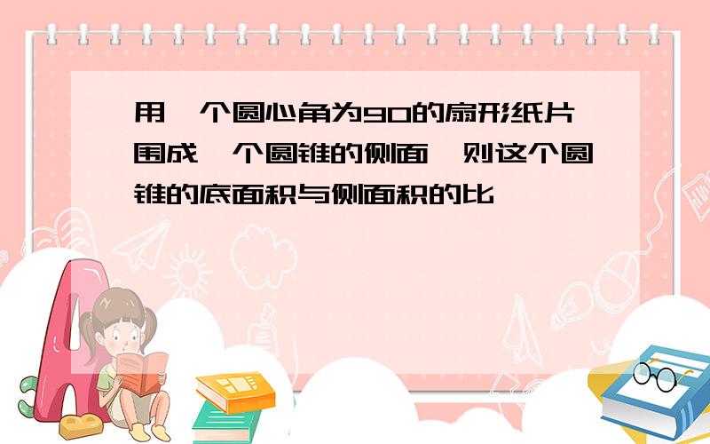 用一个圆心角为90的扇形纸片围成一个圆锥的侧面,则这个圆锥的底面积与侧面积的比