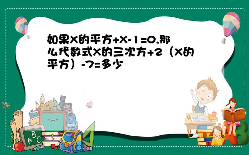 如果X的平方+X-1=0,那么代数式X的三次方+2（X的平方）-7=多少