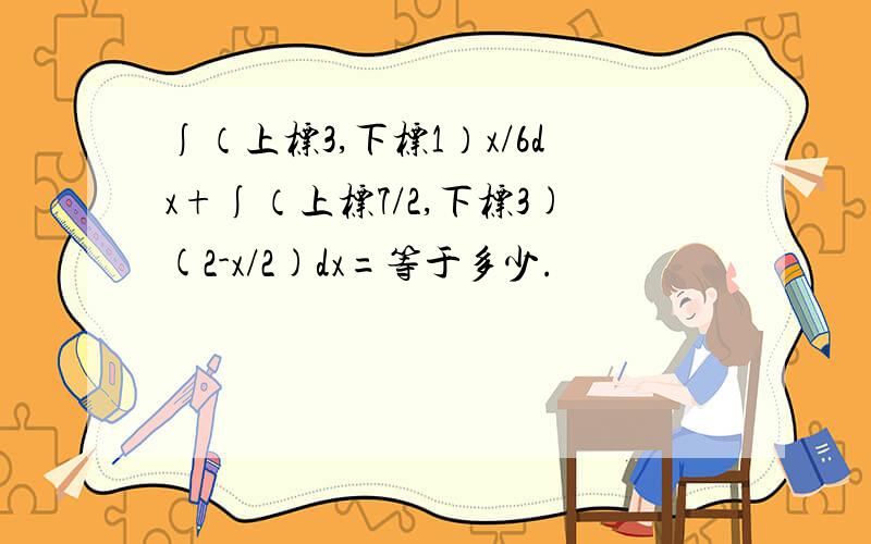 ∫（上标3,下标1）x/6dx+∫（上标7/2,下标3)(2-x/2)dx=等于多少.