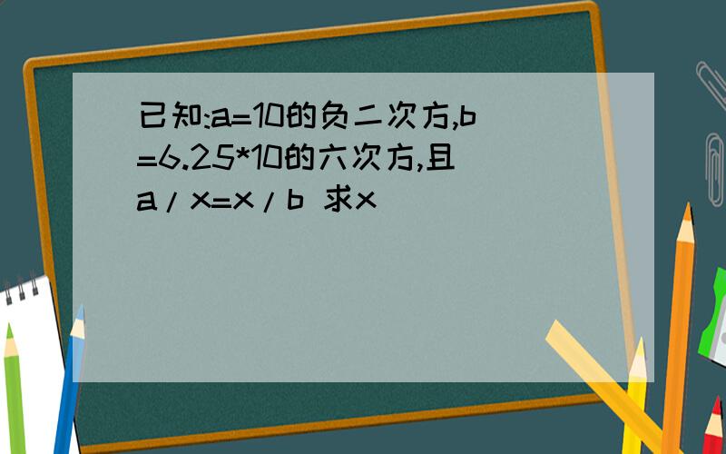 已知:a=10的负二次方,b=6.25*10的六次方,且a/x=x/b 求x