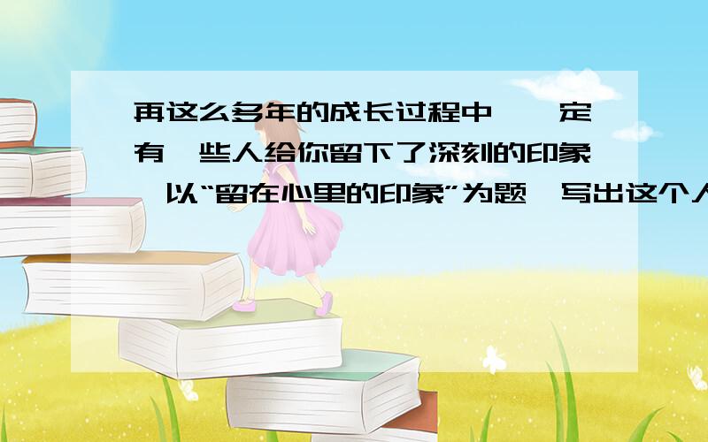 再这么多年的成长过程中,一定有一些人给你留下了深刻的印象,以“留在心里的印象”为题,写出这个人的特点可以是写父母、老师、同学伙伴,也可以是陌生人.