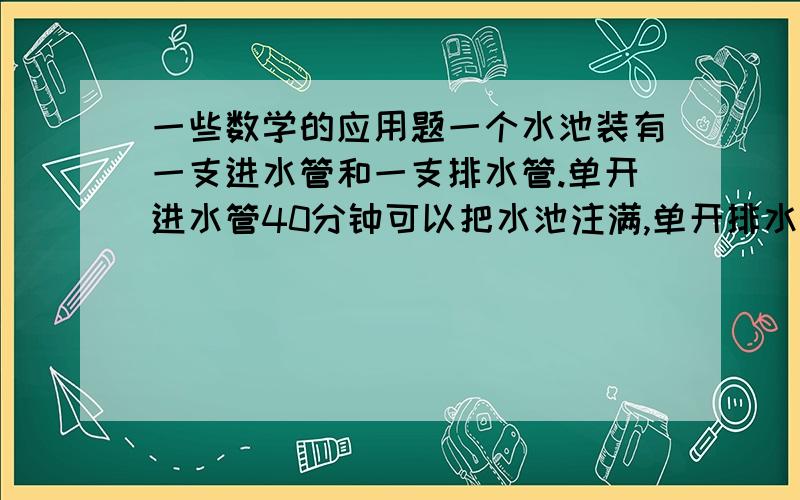 一些数学的应用题一个水池装有一支进水管和一支排水管.单开进水管40分钟可以把水池注满,单开排水管1小时可以把满池水排完.池内原有1/3的脏水,王师傅要先排尽脏水,再放进半池清水.但是