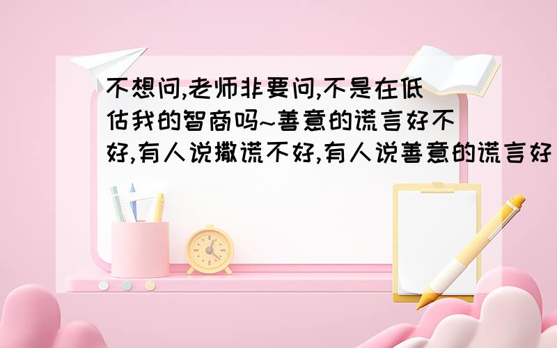 不想问,老师非要问,不是在低估我的智商吗~善意的谎言好不好,有人说撒谎不好,有人说善意的谎言好 ,有正方和反方,都要有理由,展开辩论（笨蛋都知道可以撒善意的谎言）辩论资料,