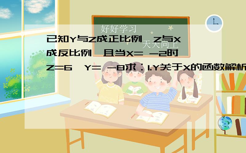 已知Y与Z成正比例,Z与X 成反比例,且当X= -2时,Z=6,Y= -8求：1.Y关于X的函数解析式 2.当Z = -2时,X,Y已知Y与Z成正比例,Z与X 成反比例,且当X= -2时,Z=6,Y= -8求：1.Y关于X的函数解析式2.当Z = -2时,X,Y的值