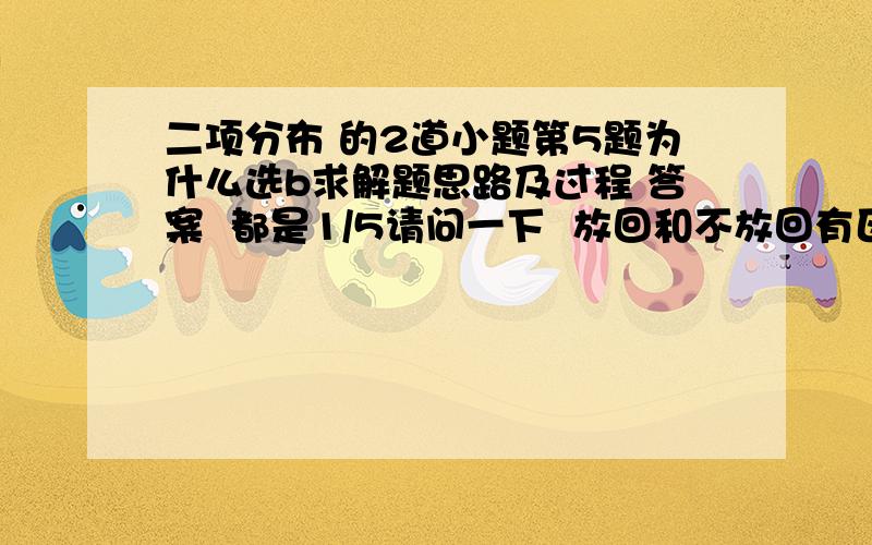 二项分布 的2道小题第5题为什么选b求解题思路及过程 答案  都是1/5请问一下  放回和不放回有区别么   为什么