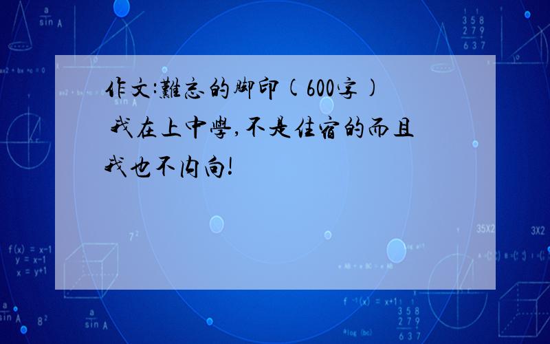 作文:难忘的脚印(600字) 我在上中学,不是住宿的而且我也不内向!