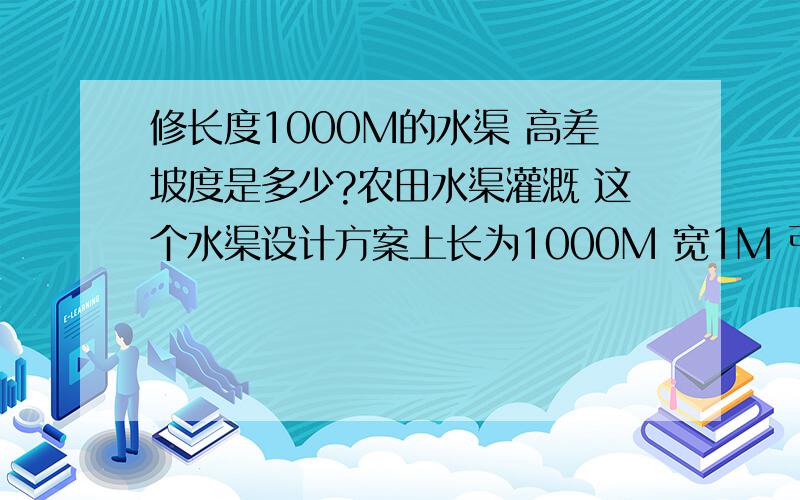 修长度1000M的水渠 高差坡度是多少?农田水渠灌溉 这个水渠设计方案上长为1000M 宽1M 引水灌溉用的,不放管材,地势为平原.求助一下渠内地坪坡度应该为多少?不是两侧的放坡坡度,是按1000M长度