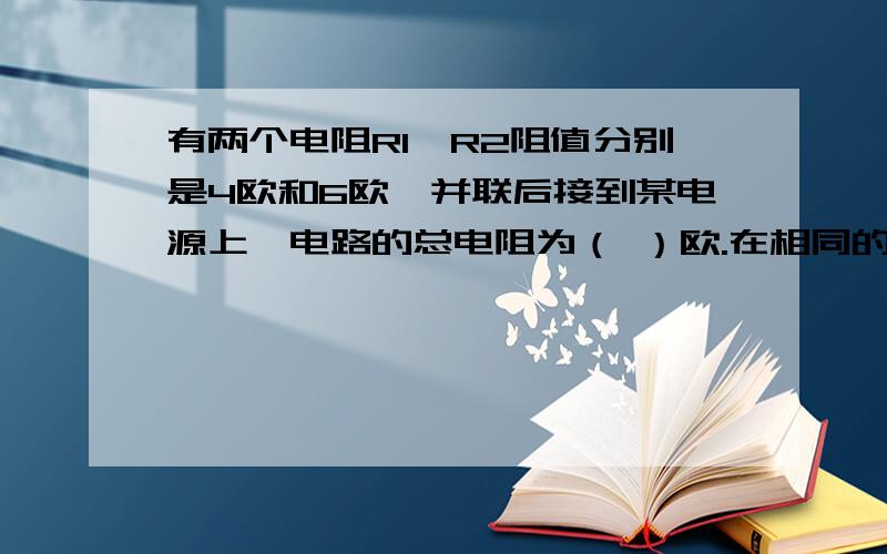 有两个电阻R1、R2阻值分别是4欧和6欧,并联后接到某电源上,电路的总电阻为（ ）欧.在相同的时间内R1消耗的电能和电路中消耗的总的电能之比为（ ）