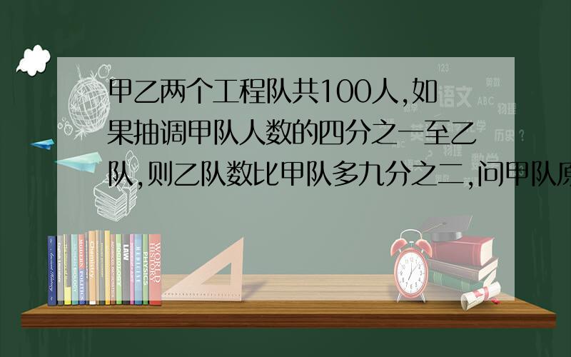 甲乙两个工程队共100人,如果抽调甲队人数的四分之一至乙队,则乙队数比甲队多九分之二,问甲队原有多少人