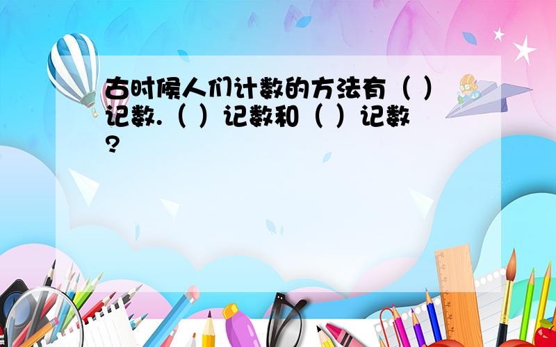 古时候人们计数的方法有（ ）记数.（ ）记数和（ ）记数?