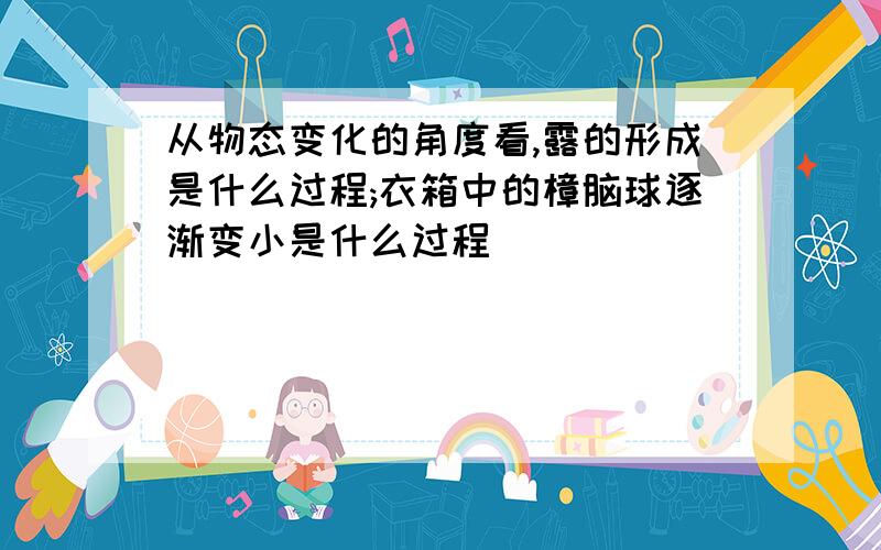 从物态变化的角度看,露的形成是什么过程;衣箱中的樟脑球逐渐变小是什么过程