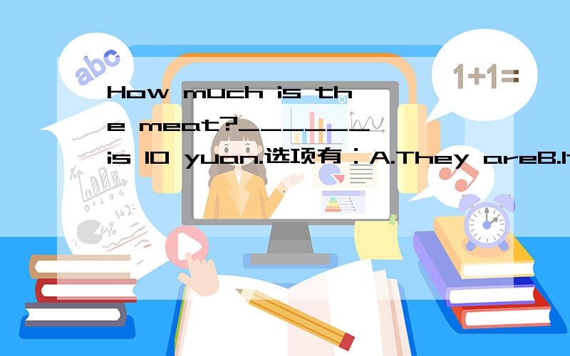 How much is the meat?______ is 10 yuan.选项有：A.They areB.It isC.It hasD.They have实际上我觉得题目中的“is“应该是多余的（这样就选B）,