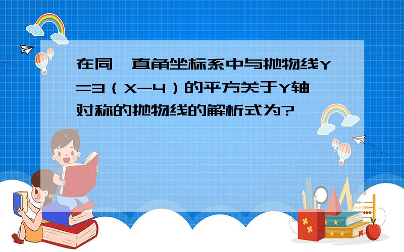 在同一直角坐标系中与抛物线Y=3（X-4）的平方关于Y轴对称的抛物线的解析式为?