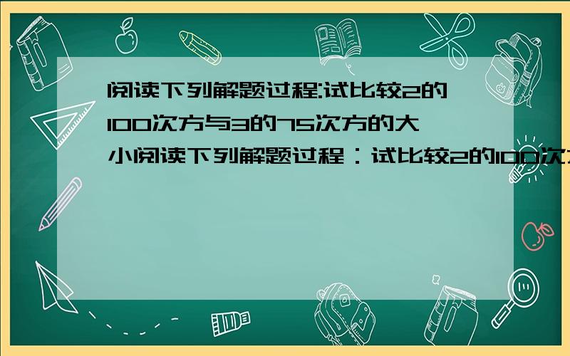 阅读下列解题过程:试比较2的100次方与3的75次方的大小阅读下列解题过程：试比较2的100次方与3的75的大小.请根据上述解答过程比较2的55次方,3的44次方,4的33次方的大小