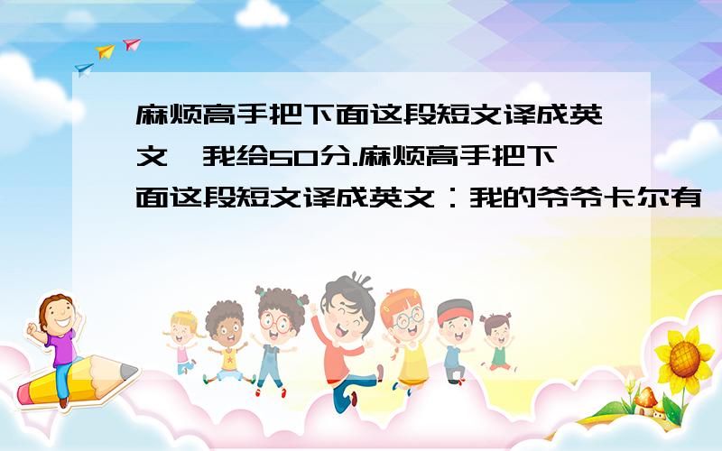 麻烦高手把下面这段短文译成英文,我给50分.麻烦高手把下面这段短文译成英文：我的爷爷卡尔有一个农场.秋天到了,爷爷和爸爸一起去收割麦子,我也一块儿去.金灿灿的麦子到处都是.爷爷和