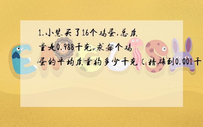 1.小慧买了16个鸡蛋,总质量是0.988千克,求每个鸡蛋的平均质量约多少千克（精确到0.001千克）?2.（选择题）近似数2.95的准确值a的范围是 （ ）A.2.90＜a＜2.99 B.2.90≤a≤3.00C.2.945≤a＜2.955 D.2.945＜