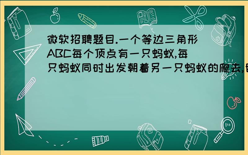 微软招聘题目.一个等边三角形ABC每个顶点有一只蚂蚁,每只蚂蚁同时出发朝着另一只蚂蚁的爬去,目标随机选择,问；蚂蚁不相撞的几率是多少?