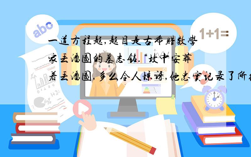 一道方程题,题目是古希腊数学家丢潘图的墓志铭.“坟中安葬着丢潘图,多么令人惊讶,他忠实记录了所经历的道路,上帝给予的童年占六分之一.又过了十二分之一,两颊长胡.再过七分之一,点燃