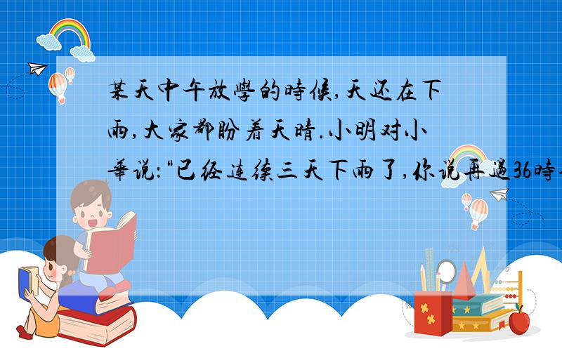 某天中午放学的时候,天还在下雨,大家都盼着天晴.小明对小华说：“已经连续三天下雨了,你说再过36时会出太阳吗?”你觉得呢?