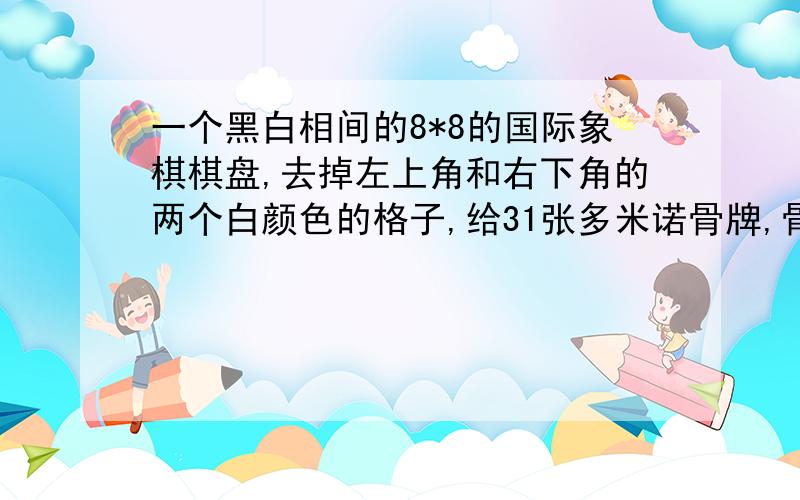 一个黑白相间的8*8的国际象棋棋盘,去掉左上角和右下角的两个白颜色的格子,给31张多米诺骨牌,骨牌的大小正好盖住两个格子,那我们可否用这31张骨牌盖住整个棋盘呢?