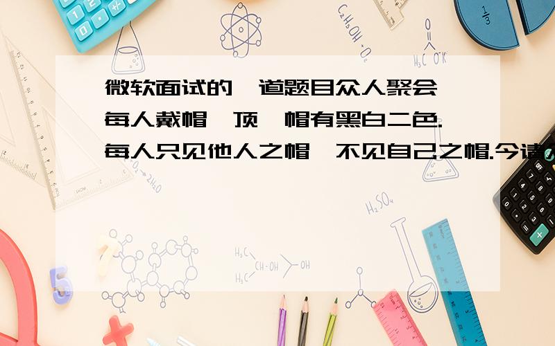 微软面试的一道题目众人聚会,每人戴帽一顶,帽有黑白二色.每人只见他人之帽,不见自己之帽.今请众人彼此察看帽色,然后熄灯.若有认为自己所戴乃黑帽者,则出声.初次熄灯,无人出声,再次熄