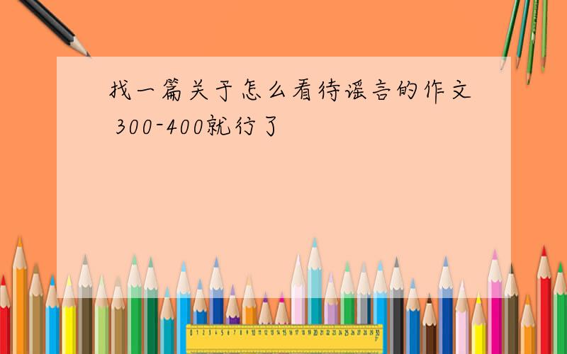 找一篇关于怎么看待谣言的作文 300-400就行了