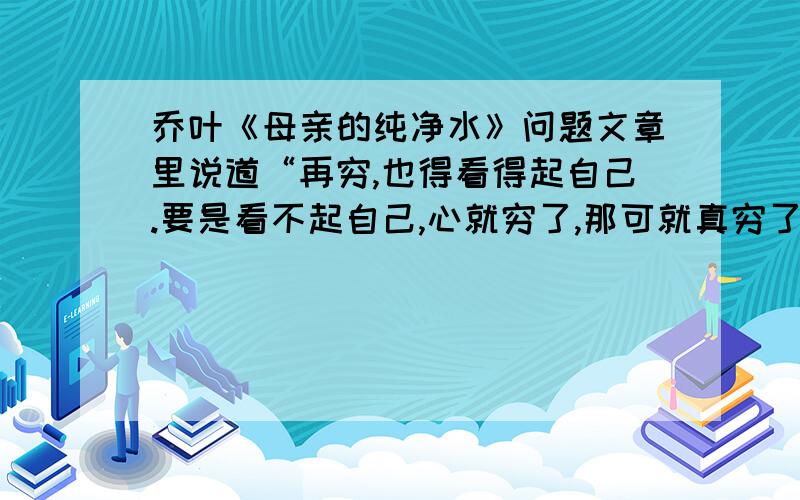 乔叶《母亲的纯净水》问题文章里说道“再穷,也得看得起自己.要是看不起自己,心就穷了,那可就真穷了.”前后三个“穷”字的意思一样吗?请结合实际生活谈谈你对这句话的理解.莪看了你内