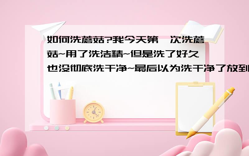 如何洗蘑菇?我今天第一次洗蘑菇~用了洗洁精~但是洗了好久也没彻底洗干净~最后以为洗干净了放到锅里煮汤,结果煮完以后上面漂着厚厚的一层泡沫,天呐,一锅汤废了,怎么洗蘑菇啊~洗干净而