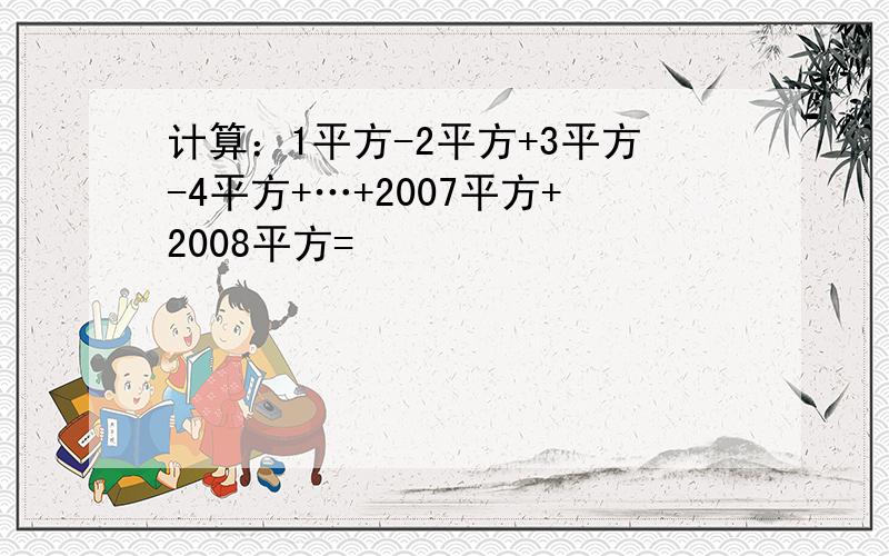 计算：1平方-2平方+3平方-4平方+…+2007平方+2008平方=