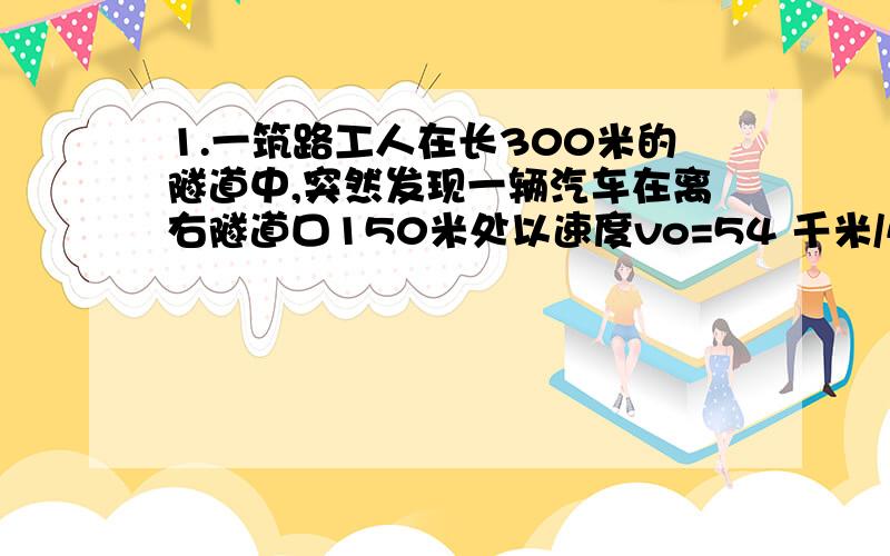 1.一筑路工人在长300米的隧道中,突然发现一辆汽车在离右隧道口150米处以速度vo=54 千米/小时向隧道驶来,由于隧道内较暗,司机没有发现这名工人.此时筑路工正好处在向 左、向右跑都能安全