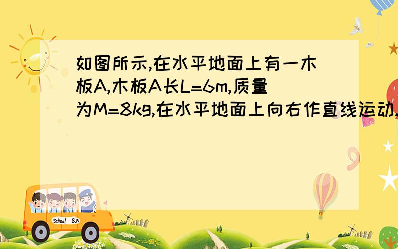 如图所示,在水平地面上有一木板A,木板A长L=6m,质量为M=8kg,在水平地面上向右作直线运动.某时刻木板A速度v0=6m/s,在此时刻对模板A施加一个方向水平向左的恒力F=32N,与此同时,讲一个质量m=2kg的