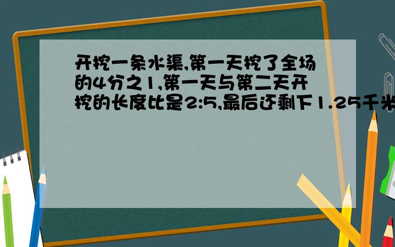 开挖一条水渠,第一天挖了全场的4分之1,第一天与第二天开挖的长度比是2:5,最后还剩下1.25千米未开挖,求这条水渠的全长