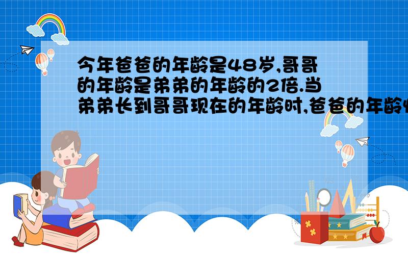 今年爸爸的年龄是48岁,哥哥的年龄是弟弟的年龄的2倍.当弟弟长到哥哥现在的年龄时,爸爸的年龄恰好是兄弟两人的年龄之和.那么哥哥今年多少岁?我需要不是方程的那种算式.