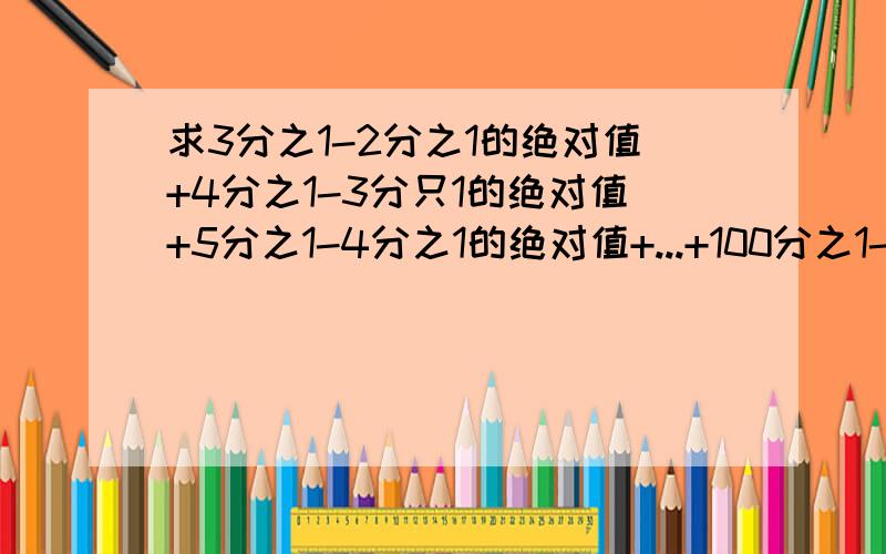 求3分之1-2分之1的绝对值+4分之1-3分只1的绝对值+5分之1-4分之1的绝对值+...+100分之1-99分之一的绝对值