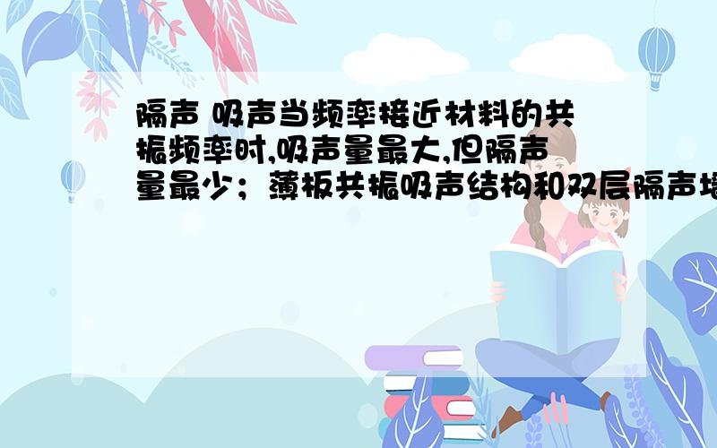 隔声 吸声当频率接近材料的共振频率时,吸声量最大,但隔声量最少；薄板共振吸声结构和双层隔声墙都是在当空气层的厚度是入射声波的波长的二分之一时吸声最少、波长的四分之一奇数倍