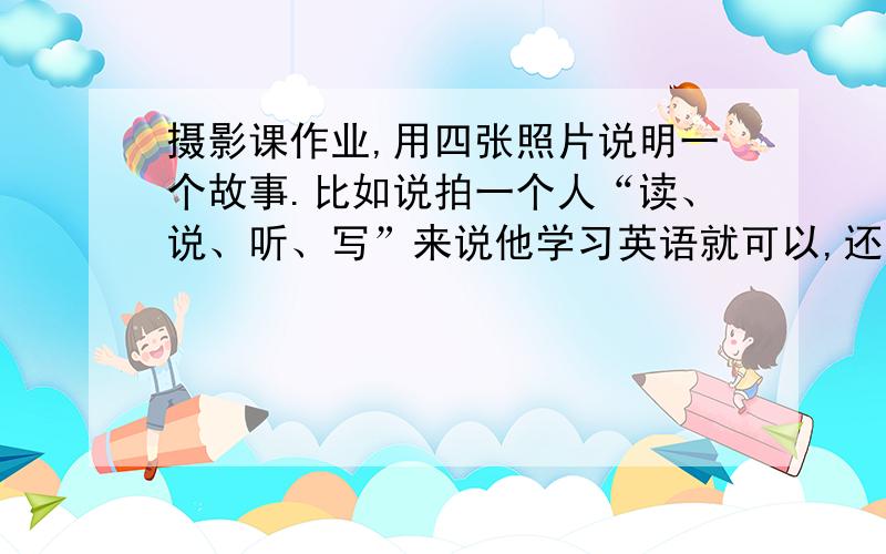 摄影课作业,用四张照片说明一个故事.比如说拍一个人“读、说、听、写”来说他学习英语就可以,还有衣食住行之类的,看看有没有其他一些好的想法