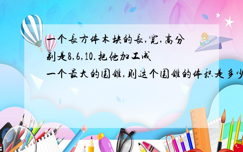 一个长方体木块的长,宽,高分别是8,6,10.把他加工成一个最大的圆锥,则这个圆锥的体积是多少立方厘米?