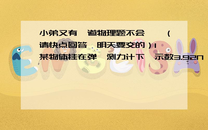 小弟又有一道物理题不会,,（请快点回答,明天要交的）1、某物体挂在弹簧测力计下,示数3.92N,浸没在水中时,示书2.94N.（g取9.8N/g）（1） 求浮力大小?（2）物体体积大小?（3）物体密度大小?