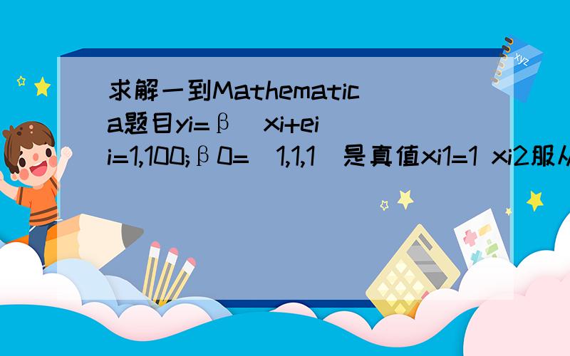 求解一到Mathematica题目yi=β`xi+ei i=1,100;β0=（1,1,1）是真值xi1=1 xi2服从N（1,1） xi3=-9.9+0.2i 1要求生成ei,xi的随机数,并计算相应的yi2.用（xi,yi)估计β（最小二乘法）只做出一点点来也非常之感激